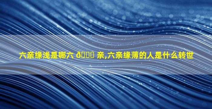 六亲缘浅是哪六 🐕 亲,六亲缘薄的人是什么转世